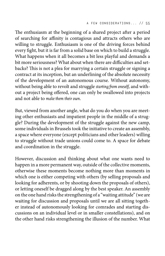 ‘A FEW CONSIDERATIONS... // 55

‘The enthusiasm at the beginning of a shared project after a period
of searching for affinity is contagious and attracts others who are
willing to struggle. Enthusiasm is one of the driving forces behind
every fight, but itis far from a solid base on which to build a struggle.
What happens when it all becomes a bit less playful and demands a
bit more seriousness? What about when there are difficulties and set-
backs? This is not a plea for marrying a certain struggle or signing a
contract at its inception, but an underlining of the absolute necessity
of the development of an autonomous course. Without autonomy,
without being able to revolt and struggle starting from oneself, and with-
out a project being offered, one can only be swallowed into projects
and not able to make them their own.

But, viewed from another angle, what do you do when you are meet-
ing other enthusiasts and impatient people in the middle of a strug-
gle? During the development of the struggle against the new camp,
some individuals in Brussels took the initiative to create an assembly,
a space where everyone (except politicians and other leaders) willing
to struggle without trade unions could come to. A space for debate
and coordination in the struggle.

However, discussion and thinking about what one wants need to
happen in a more permanent way, outside of the collective moments,
otherwise these moments become nothing more than moments in
which one is either competing with others (by selling proposals and
looking for adherents, or by shooting down the proposals of others),
or letting oneself be dragged along by the best speaker. An assembly
on the one hand risks the strengthening of a “waiting attitude” (we are
waiting for discussion and proposals until we are all sitting togeth-
er instead of autonomously looking for comrades and starting dis-
cussions on an individual level or in smaller constellations), and on
the other hand risks strengthening the illusion of the number. What
